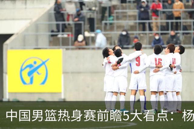 中国男篮热身赛前瞻5大看点：杨瀚森不打 仅两内线崔永熙回归首秀