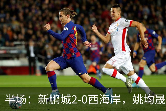 半场：新鹏城2-0西海岸，姚均晟兜射破僵，杨一鸣建功