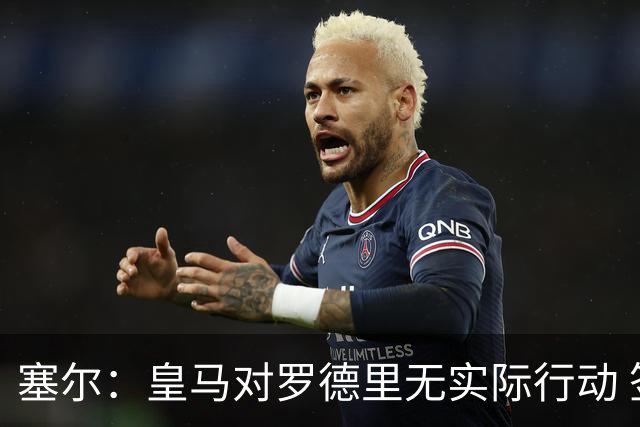 塞尔：皇马对罗德里无实际行动 签迪奥曼德打开维尼修斯离队大门