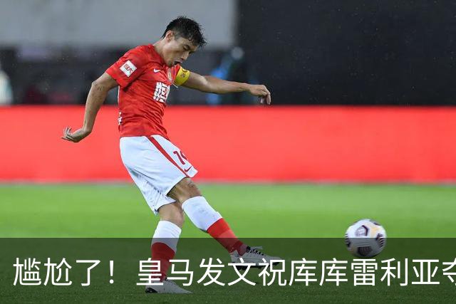 尴尬了！皇马发文祝库库雷利亚夺冠，FIFA仍显示其为切尔西球员