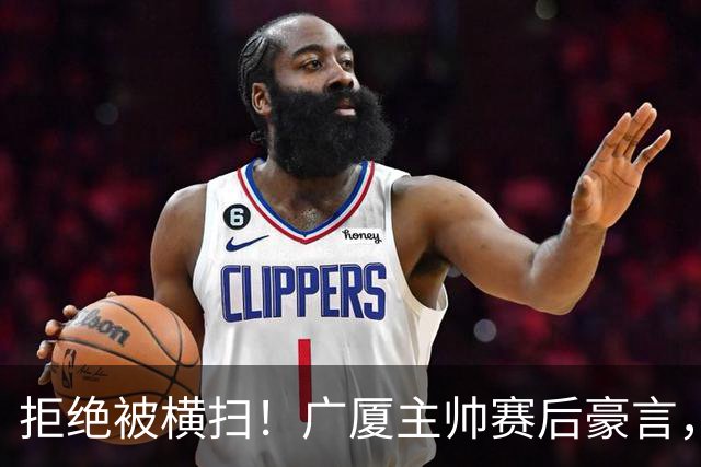 拒绝被横扫！广厦主帅赛后豪言，逆袭总决赛的决心与信念