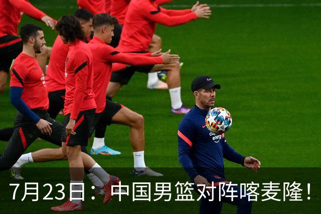7月23日：中国男篮对阵喀麦隆！大胆预测，中国男篮会大胜，依据有以下四点论据